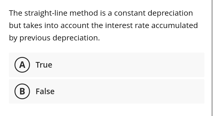 The straight-line method is a constant depreciation
but takes into account the interest rate accumulated
by previous depreciation.
A) True
B
False