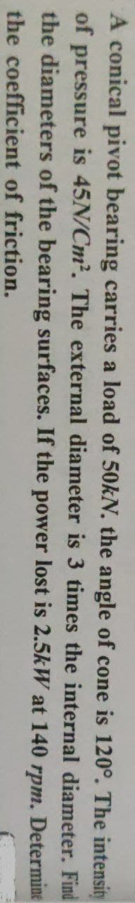 A conical pivot bearing carries a load of 50KN. the angle of cone is 120°. The intensity
of pressure is 45N/Cm?. The external diameter is 3 times the internal diameter. Find
the diameters of the bearing surfaces. If the power lost is 2.5kW at 140 rpm. Determine
the coefficient of friction.
