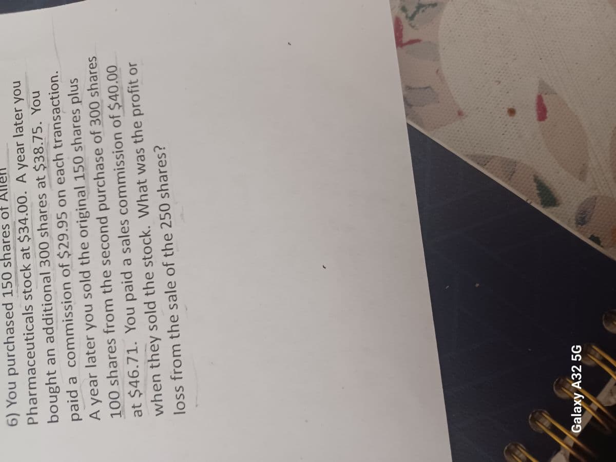 6) You purchased 150 shares of A llen
Pharmaceuticals stock at $34.00. A year later you
bought an additional 300 shares at $38.75. You
paid a commission of $29.95 on each transaction.
A year later you sold the original 150 shares plus
100 shares from the second purchase of 300 shares
at $46.71. You paid a sales commission of $40.00
when they sold the stock. What was the profit or
loss from the sale of the 250 shares?
Galaxy A32 5G