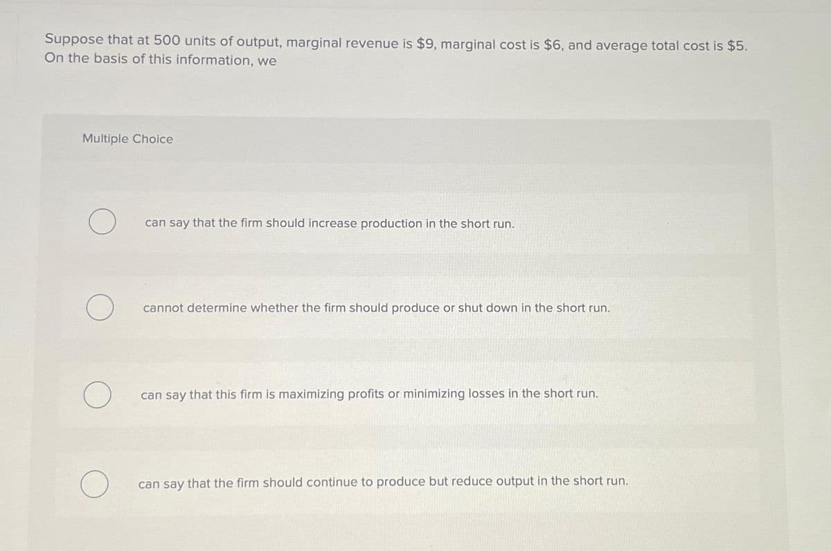 Suppose that at 500 units of output, marginal revenue is $9, marginal cost is $6, and average total cost is $5.
On the basis of this information, we
Multiple Choice
O
O
O
can say that the firm should increase production in the short run.
cannot determine whether the firm should produce or shut down in the short run.
can say that this firm is maximizing profits or minimizing losses in the short run.
can say that the firm should continue to produce but reduce output in the short run.