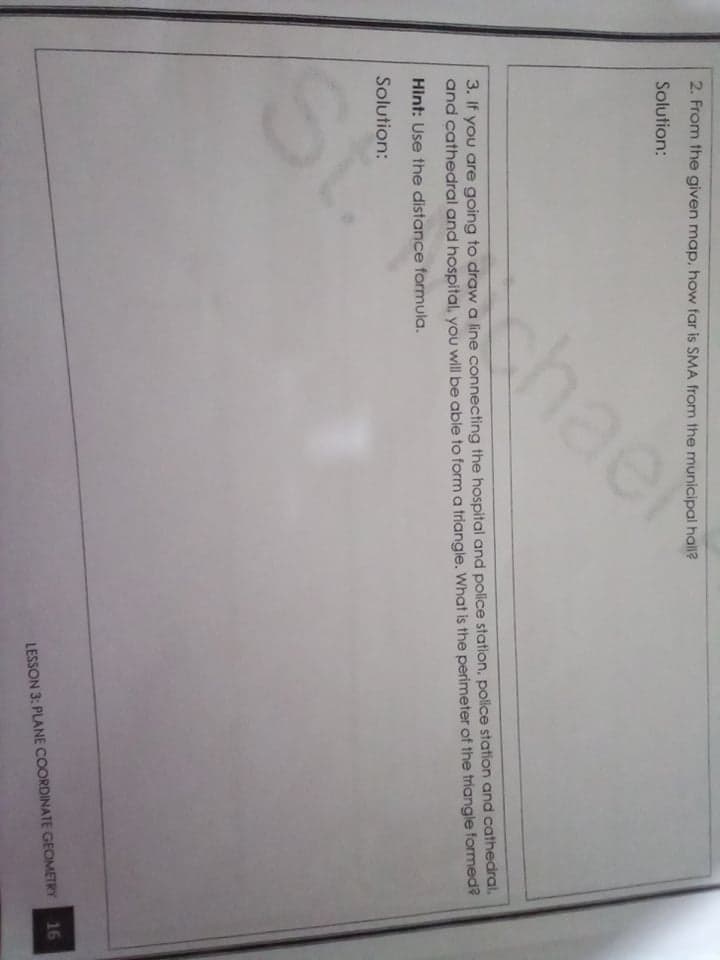 2. From the given map, how far is SMA from the municipal hall?
Solution:
shael
3. If you are going to draw a line connecting the hospital and police station, police station and cathedral.
and cathedral and hospital, you will be able to form a triangle. What is the perimeter of the triangle formed?
Hint: Use the distance formula.
Solution:
LESSON 3: PLANE COORDINATE GEOMETRY
16
