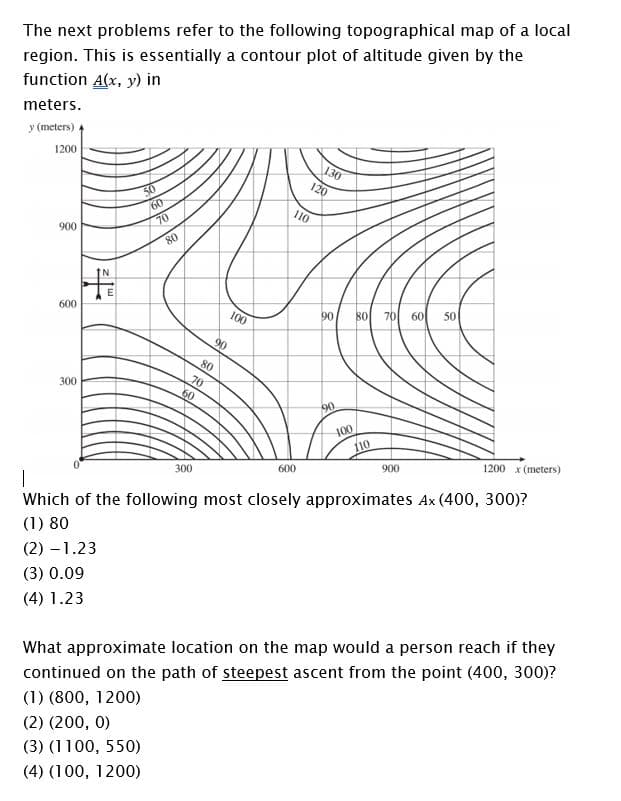 The next problems refer to the following topographical map of a local
region. This is essentially a contour plot of altitude given by the
function A(x, y) in
meters.
y (meters)
1200
130
120
60
110
70
900
80
600
100
90
80
70
60
50
90
80
70
60
300
90
100
110
600
900
1200 x (meters)
300
Which of the following most closely approximates Ax (400, 300)?
(1) 80
(2) – 1.23
(3) 0.09
(4) 1.23
What approximate location on the map would a person reach if they
continued on the path of steepest ascent from the point (400, 300)?
(1) (800, 1200)
(2) (200, 0)
(3) (1100, 550)
(4) (100, 1200)
