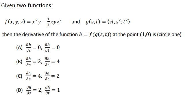 Given two functions:
f(x, y, 2) = x?y -xyz?
and g(s, t) = (st,s?,t?)
then the derivative of the function h = f (g(s, t)) at the point (1,0) is (circle one)
an
an
(A)
as
= 0
0,
at
an
ah
(B)
as
= 2,
= 4
at
(C)
ah
an
= 4, = 2
%3D
as
at
an
an
(D)
as
2,
= 1
at
II
