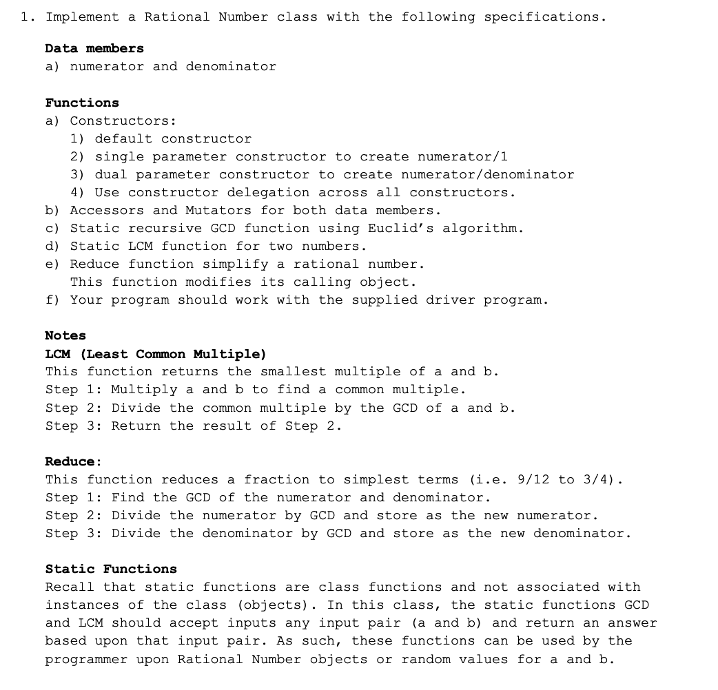 1. Implement a Rational Number class with the following specifications.
Data members
a) numerator and denominator
Functions
a) Constructors:
1) default constructor
2) single parameter constructor to create numerator/1
3) dual parameter constructor to create numerator/denominator
4) Use constructor delegation across all constructors.
b) Accessors and Mutators for both data members.
c) Static recursive GCD function using Euclid's algorithm.
d) Static LCM function for two numbers.
e) Reduce function simplify a rational number.
This function modifies its calling object.
f) Your program should work with the supplied driver program.
Notes
LCM (Least Common Multiple)
This function returns the smallest multiple of a and b.
Step 1: Multiply a and b to find a common multiple.
Step 2: Divide the common multiple by the GCD of a and b.
Step 3: Return the result of Step 2.
Reduce:
This function reduces a fraction to simplest terms (i.e. 9/12 to 3/4).
Step 1: Find the GCD of the numerator and denominator.
Step 2: Divide the numerator by GCD and store as the new numerator.
Step 3: Divide the denominator by GCD and store as the new denominator.
Static Functions
Recall that static functions are class functions and not associated with
instances of the class (objects). In this class, the static functions GCD
and LCM should accept inputs any input pair (a and b) and return an answer
based upon that input pair. As such, these functions can be used by the
programmer upon Rational Number objects or random values for a and b.
