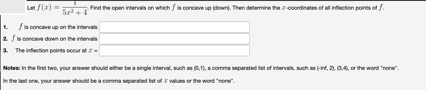 Let f(x)
5x2 + 4
Find the open intervals on which
is concave up (down). Then determine the x-coordinates of all inflection points of f.
f is concave up on the intervals
2. f is concave down on the intervals
1.
3.
The inflection points occur at X =
Notes: In the first two, your answer should either be a single interval, such as (0,1), a comma separated list of intervals, such as (-inf, 2), (3,4), or the word "none".
In the last one, your answer should be a comma separated list of x values or the word "none".
