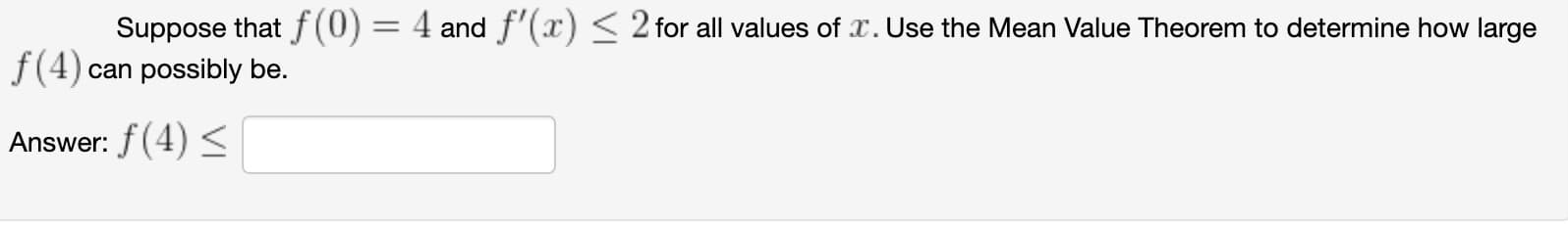 Suppose that f(0) = 4 and f'(x) < 2 for all values of x. Use the Mean Value Theorem to determine how large
f(4) can possibly be.
Answer: f(4) <
