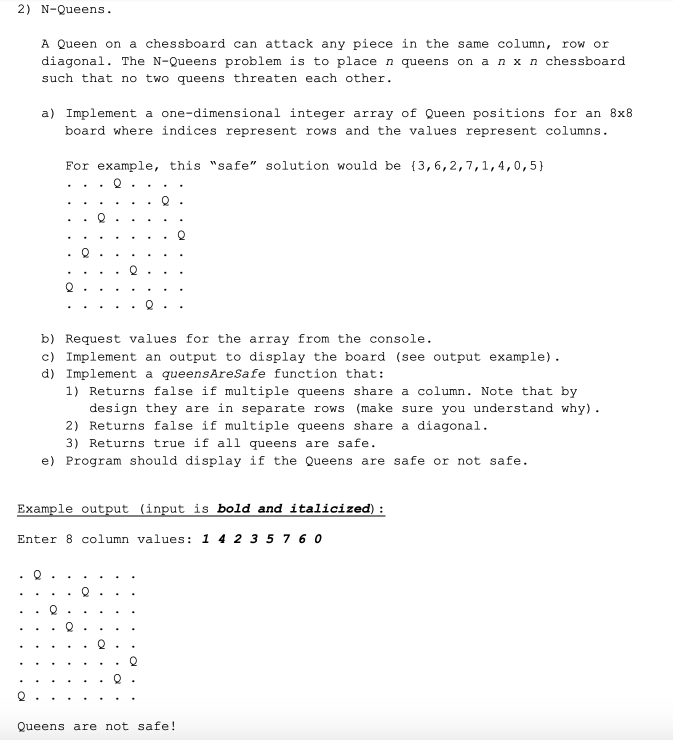 2) N-Queens.
A Queen on a chessboard can attack any piece in the same column, row or
diagonal. The N-Queens problem is to place n queens on a n x n chessboard
such that no two queens threaten each other.
a) Implement a one-dimensional integer array of Queen positions for an 8x8
board where indices represent rows and the values represent columns.
For example, this "safe" solution would be {3,6,2,7,1,4,0,5}
b) Request values for the array from the console.
c) Implement an output to display the board (see output example).
d) Implement a queensAreSafe function that:
1) Returns false if multiple queens share a column. Note that by
design they are in separate rows
(make sure you understand why).
2) Returns false if multiple queens share a diagonal.
3) Returns true if all queens are safe.
e) Program should display if the Queens are safe or not safe.
Example output (input is bold and italicized) :
Enter 8 column values: 1 4 2 3 5 7 6 O
Queens are not safe!
