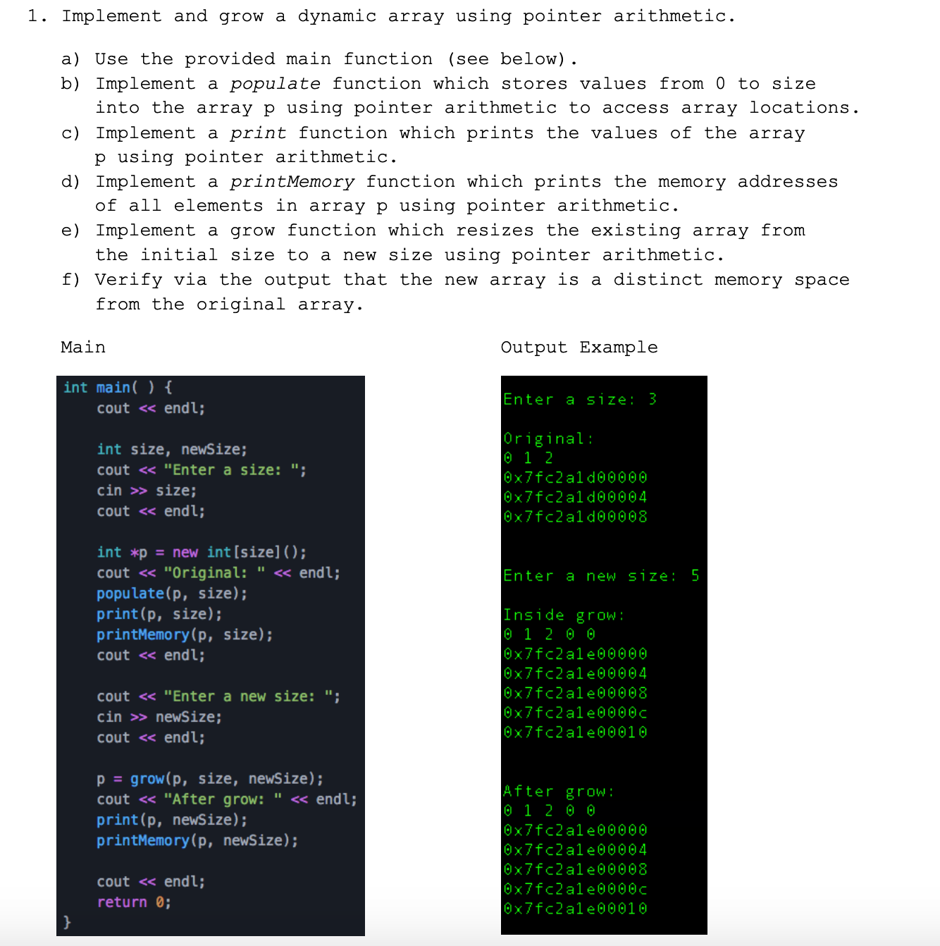 1. Implement and grow a dynamic array using pointer arithmetic.
a) Use the provided main function (see below).
b) Implement a populate function which stores values from 0 to size
into the array p using pointer arithmetic to access array locations.
c) Implement a print function which prints the values of the array
p using pointer arithmetic.
d) Implement a printMemory function which prints the memory addresses
of all elements in array p using pointer arithmetic.
e) Implement a grow function which resizes the existing array from
the initial size to
new size using pointer arithmetic.
f) Verify via the output that the new array is a distinct memory space
from the original array.
Main
Output Example
int main( ) {
Enter a size: 3
cout <« endl;
Original:
0 1 2
int size, newSize;
cout « "Enter a size: ";
0x7fc2ald@0000
cin >> size;
0x7fc2ald00004
cout <« endl;
0x7fc2ald00008
int *p = new int[size]();
cout « "Original: " « endl;
populate(p, size);
print(p, size);
printMemory(p, size);
cout « endl;
Enter a new size: 5
Inside gr ow:
0 1 2 0 0
0x7fc2ale00000
0x7fc2ale00004
Ox7fc2ale00008
cout <« "Enter a new size: ";
cin >> newSize;
cout <« endl;
0x7fc2ale0000c
0x7fc2ale00010
p = grow(p, size, newSize);
cout <« "After grow: " « endl;
print(p, newSize);
printMemory(p, newSize);
After grow:
0 1 2 0 0
0x7fc2ale00000
0x7fc2ale00004
0x7fc2ale@0008
cout <« endl;
0x7fc2ale0000c
return 0;
0x7fc2ale00010
