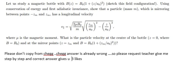 Let us study a magnetic bottle with B(2) = Bo(1 + (2/ao)²) (sketch this field configuration!). Using
conservation of energy and first adiabatic invariance, show that a particle (mass m), which is mirroring
between points -Zm and zm, has a longitudinal velocity
2µBo
ao
ao
where u is the magnetic moment. What is the particle velocity at the centre of the bottle (2 = 0, where
B = Bo) and at the mirror points (2 = 2m and B = Bo(1+ (zm/ao)²))?
Please don't copy from chegg -.chegg answer is already wrong .so please request teacher give me
step by step and correct answer gives u B likes
