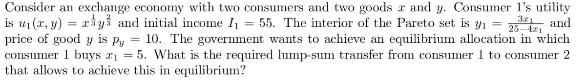 Consider an exchange economy with two consumers and two goods x and y. Consumer 1's utility
and
is u₁(x, y) = x³y and initial income I₁
55. The interior of the Pareto set is y₁ =
3x1
25-4x1
Py 10. The government wants to achieve an equilibrium allocation in which
price of good y is =
consumer 1 buys x₁ = 5. What is the required lump-sum transfer from consumer 1 to consumer 2
that allows to achieve this in equilibrium?