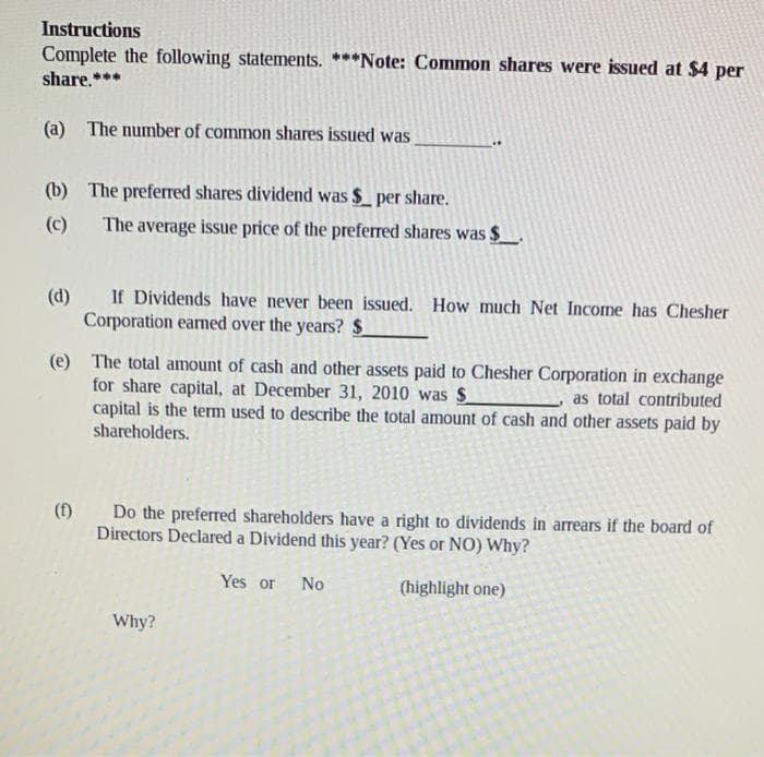 Instructions
Complete the following statements. ***Note: Common shares were issued at $4 per
share.***
(a) The number of common shares issued was
(b)
The preferred shares dividend was $ per share.
(c)
The average issue price of the preferred shares was $
(d)
If Dividends have never been issued. How much Net Income has Chesher
Corporation earned over the years? $
(e) The total amount of cash and other assets paid to Chesher Corporation in exchange
for share capital, at December 31, 2010 was $
as total contributed
capital is the term used to describe the total amount of cash and other assets paid by
shareholders.
(f)
Do the preferred shareholders have a right to dividends in arrears if the board of
Directors Declared a Dividend this year? (Yes or NO) Why?
Yes or No
(highlight one)
Why?