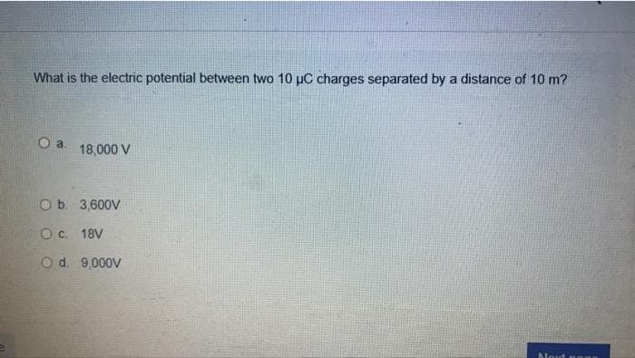 What is the electric potential between two 10 µC charges separated by a distance of 10 m?
Oa.
18,000 V
Ob. 3,600V
O c. 18V
O d. 9,000V
Next na