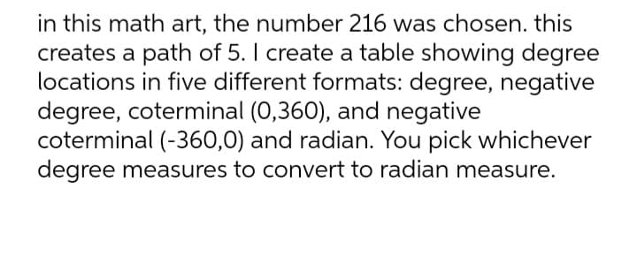 in this math art, the number 216 was chosen. this
creates a path of 5. I create a table showing degree
locations in five different formats: degree, negative
degree, coterminal (0,360), and negative
coterminal (-360,0) and radian. You pick whichever
degree measures to convert to radian measure.