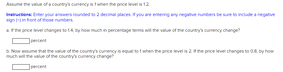 Assume the value of a country's currency is 1 when the price level is 1.2.
Instructions: Enter your answers rounded to 2 decimal places. If you are entering any negative numbers be sure to include a negative
sign (-) in front of those numbers.
a. If the price level changes to 1.4, by how much in percentage terms will the value of the country's currency change?
percent
b. Now assume that the value of the country's currency is equal to 1 when the price level is 2. If the price level changes to 0.8, by how
much will the value of the country's currency change?
percent