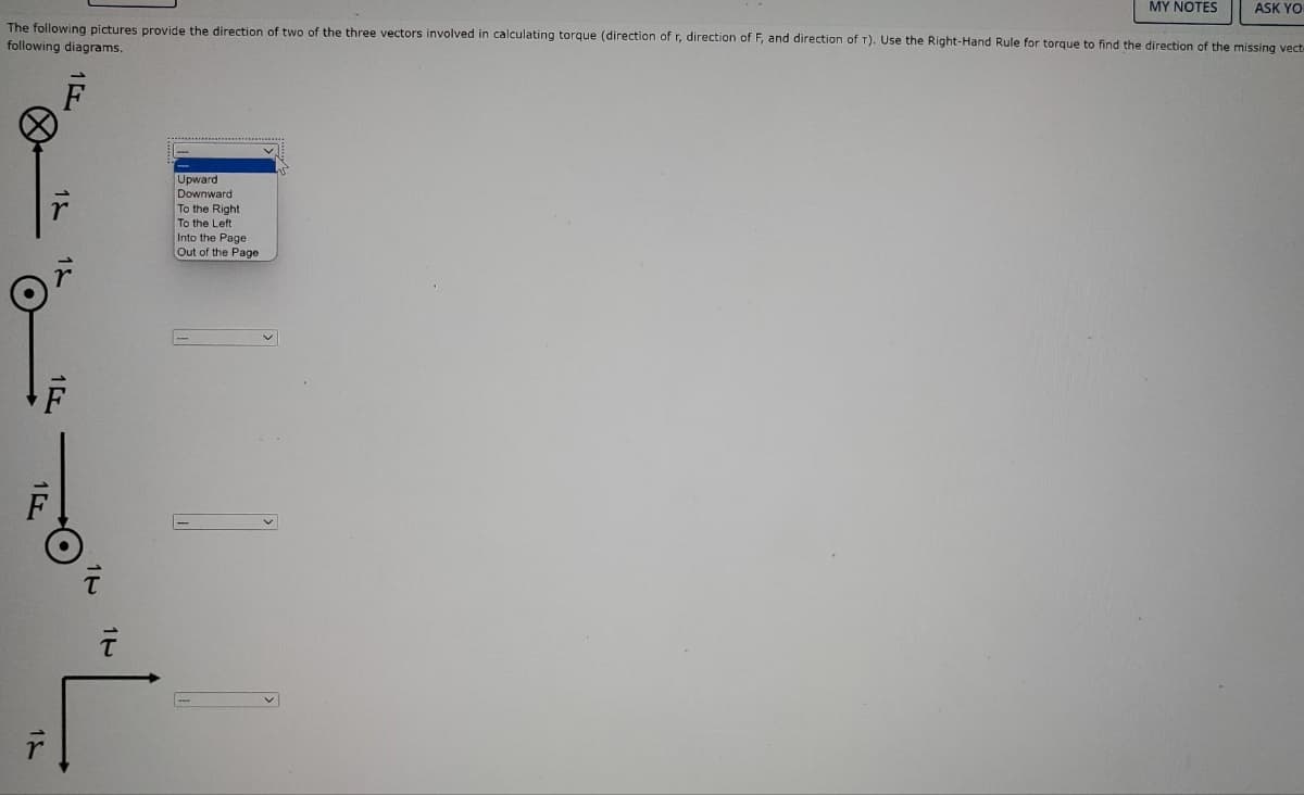 MY NOTES
ASK YO
The following pictures provide the direction of two of the three vectors involved in calculating torque (direction of r, direction of F, and direction of T). Use the Right-Hand Rule for torque to find the direction of the missing vect-
following diagrams.
Upward
Downward
To the Right
To the Left
Into the Page
Out of the Page
F
15
7
14