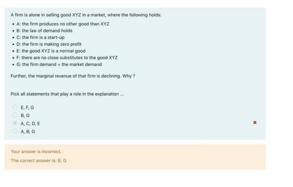A firm is alone in selling good XYZ in a market, where the following holds:
• A: the firm produces no other good than XYZ
• B: the law of demand holds
• C: the firm is a start-up
• D: the firm is making zero profit
• E: the good XYZ is a normal good
• F: there are no close substitutes to the good XYZ
• G: the firm demand = the market demand
Further, the marginal revenue of that firm is declining. Why?
Pick all statements that play a role in the explanation ...
O E, F, G
OB, G
ⒸA, C, D, E
A, B, G
Your answer is incorrect.
The correct answer is: B, G
x
