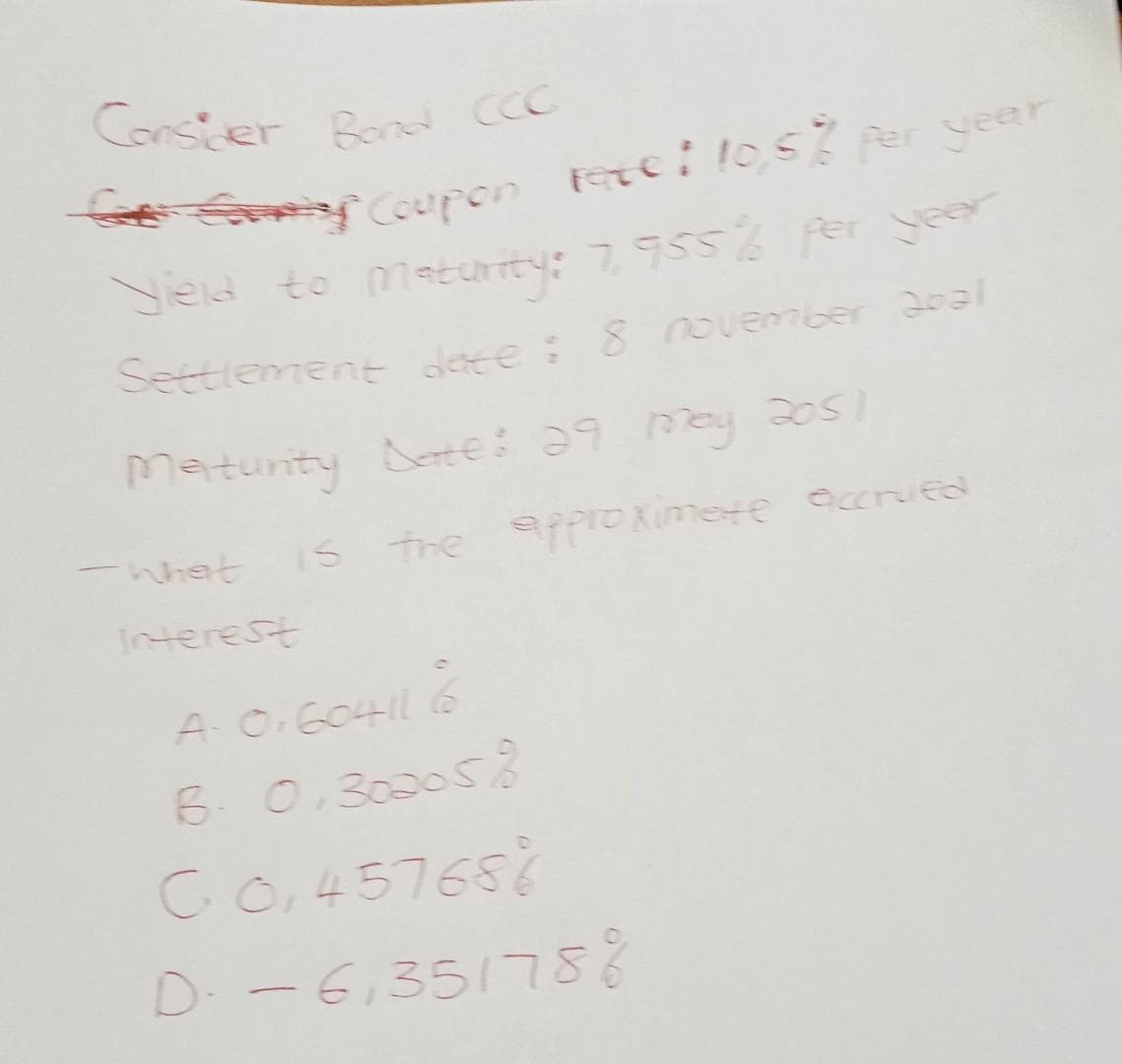 Consider Bond CCC
Genry Coupon Fete! 10,5% per year
Yield to maturity: 7,955% per year
Settlement date: 8 november Opal
Maturity Date: 29 may 2051
is the approximate accrued
Interest
A: 0:60411 6
B. 0,300058
C 0,45768 %
D: -6,351788