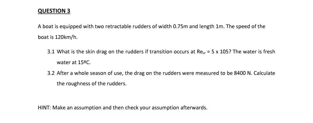 QUESTION 3
A boat is equipped with two retractable rudders of width 0.75m and length 1m. The speed of the
boat is 120km/h.
3.1 What is the skin drag on the rudders if transition occurs at Recr = 5 x 105? The water is fresh
water at 15°C.
3.2 After a whole season of use, the drag on the rudders were measured to be 8400 N. Calculate
the roughness of the rudders.
HINT: Make an assumption and then check your assumption afterwards.