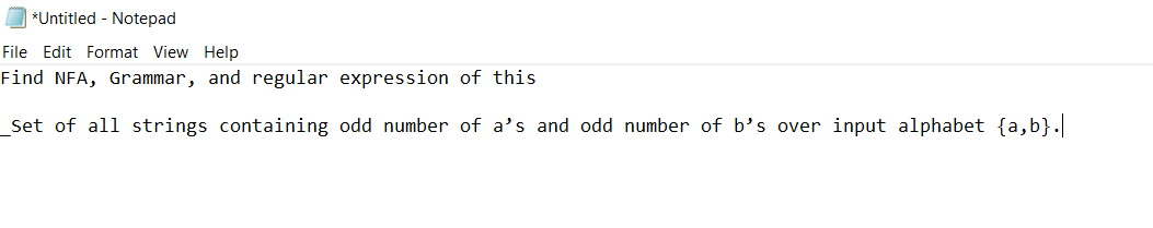 *Untitled - Notepad
File Edit Format View Help
Find NFA, Grammar, and regular expression of this
_Set of all strings containing odd number of a's and odd number of b's over input alphabet {a,b}.|