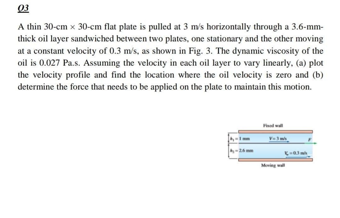 03
A thin 30-cm x 30-cm flat plate is pulled at 3 m/s horizontally through a 3.6-mm-
thick oil layer sandwiched between two plates, one stationary and the other moving
at a constant velocity of 0.3 m/s, as shown in Fig. 3. The dynamic viscosity of the
oil is 0.027 Pa.s. Assuming the velocity in each oil layer to vary linearly, (a) plot
the velocity profile and find the location where the oil velocity is zero and (b)
determine the force that needs to be applied on the plate to maintain this motion.
h₁=1 mm
h₂ = 2.6 mm
Fixed wall
V=3 m/s
L=0.3 m/s
Moving wall
F