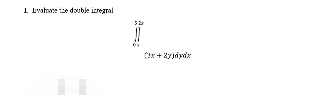 I. Evaluate the double integral
5 2x
SS
0 x
(3x + 2y)dydx