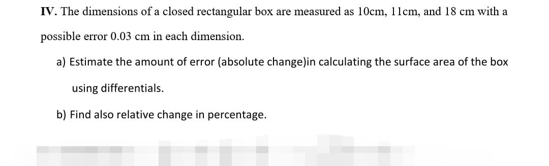 IV. The dimensions of a closed rectangular box are measured as 10cm, 11cm, and 18 cm with a
possible error 0.03 cm in each dimension.
a) Estimate the amount of error (absolute change)in calculating the surface area of the box
using differentials.
b) Find also relative change in percentage.