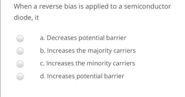 When a reverse bias is applied to a semiconductor
diode, it
a. Decreases potential barrier
b. Increases the majority carriers
c. Increases the minority carriers
d. Increases potential barrier
