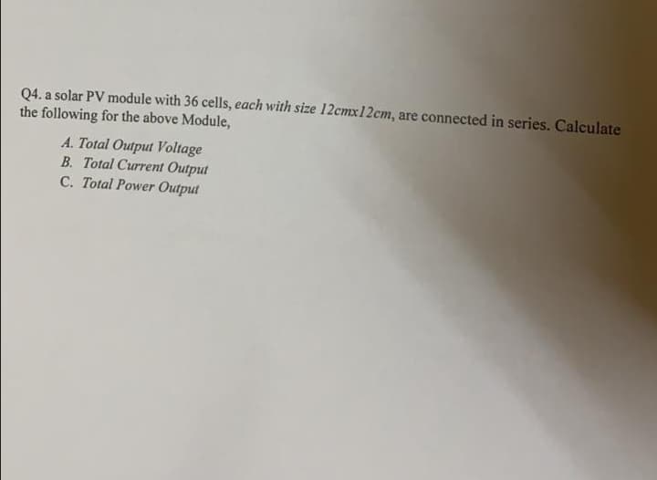 Q4. a solar PV module with 36 cells, each with size 12cmx12cm, are connected in series. Calculate
the following for the above Module,
A. Total Output Voltage
B. Total Current Output
C. Total Power Output
