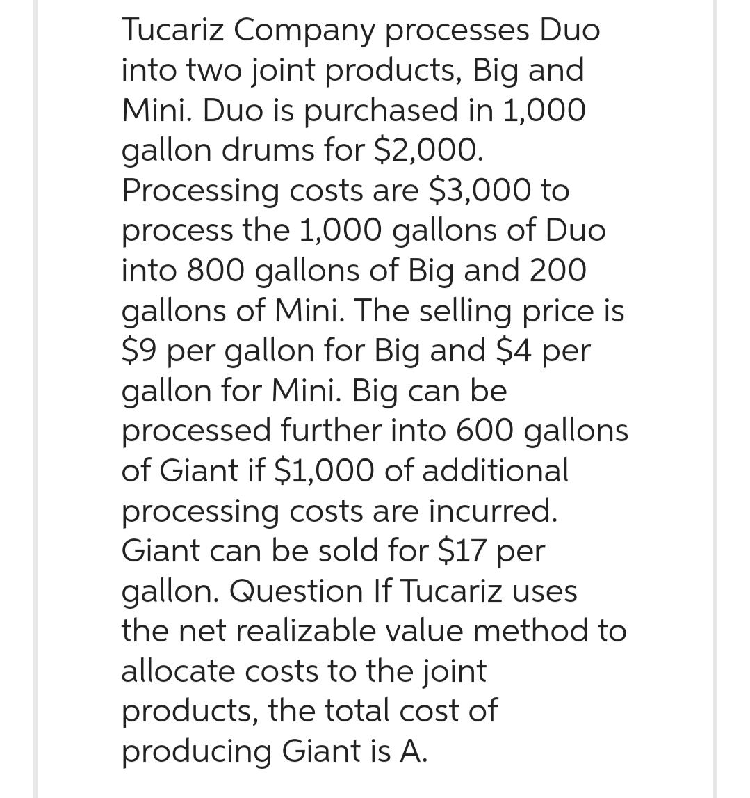 Tucariz Company processes Duo
into two joint products, Big and
Mini. Duo is purchased in 1,000
gallon drums for $2,000.
Processing costs are $3,000 to
process the 1,000 gallons of Duo
into 800 gallons of Big and 200
gallons of Mini. The selling price is
$9 per gallon for Big and $4 per
gallon for Mini. Big can be
processed further into 600 gallons
of Giant if $1,000 of additional
processing costs are incurred.
Giant can be sold for $17 per
gallon. Question If Tucariz uses
the net realizable value method to
allocate costs to the joint
products, the total cost of
producing Giant is A.