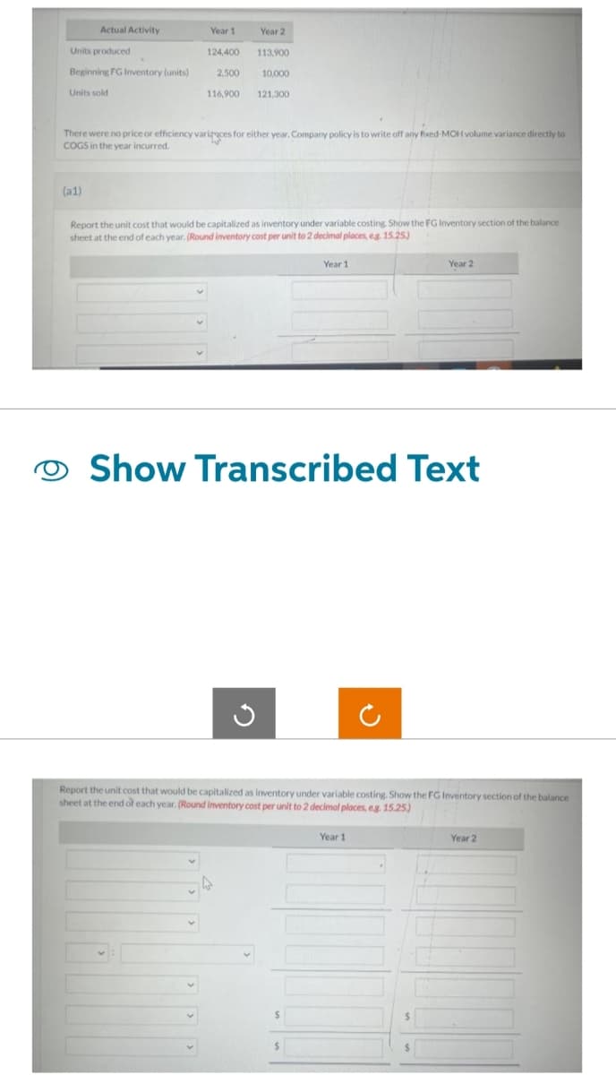 Actual Activity
Units produced
Beginning FG Inventory (units)
Units sold
(a1)
Year 1
124,400
2,500
116,900
Year 2
113,900
10,000
121,300
There were no price or efficiency varices for either year. Company policy is to write off any fixed-MOH volume variance directly to
COGS in the year incurred.
Report the unit cost that would be capitalized as inventory under variable costing. Show the FG Inventory section of the balance
sheet at the end of each year. (Round inventory cost per unit to 2 decimal places, eg. 15.25)
Year 1
Show Transcribed Text
Year 2
Report the unit cost that would be capitalized as inventory under variable costing. Show the FG Inventory section of the balance
sheet at the end of each year. (Round inventory cost per unit to 2 decimal places, eg. 15.25)
Year 1
$
Year 2