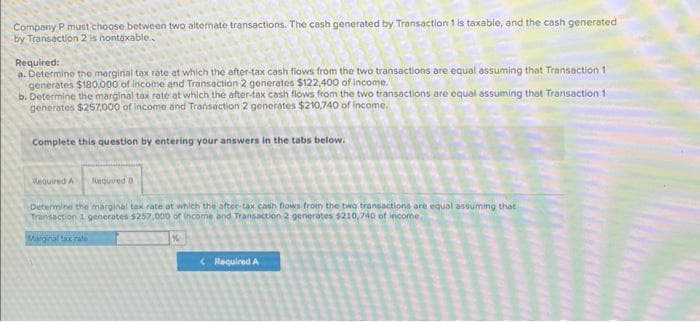 Company P must choose between two alternate transactions. The cash generated by Transaction 1 is taxable, and the cash generated
by Transaction 2 is hontaxable..
Required:
a. Determine the marginal tax rate at which the after-tax cash flows from the two transactions are equal assuming that Transaction 1
generates $180,000 of income and Transaction 2 generates $122,400 of income.
b. Determine the marginal tax rate at which the after-tax cash flows from the two transactions are equal assuming that Transaction 11
generates $257,000 of income and Transaction 2 generates $210,740 of income.
Complete this question by entering your answers in the tabs below.
Required A Required D
Determine the marginal tax rate at which the after-tax cash flows from the two transactions are equal assuming that
Transaction 1 generates $257,000 of income and Transaction 2 generates $210,740 of income.
Marginal tax rate
<Required A