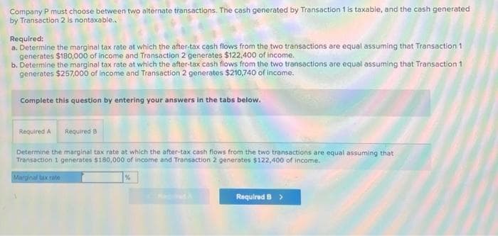 Company P must choose between two alternate transactions. The cash generated by Transaction 1 is taxable, and the cash generated
by Transaction 2 is nontaxable..
Required:
a. Determine the marginal tax rate at which the after-tax cash flows from the two transactions are equal assuming that Transaction 1
generates $180,000 of income and Transaction 2 generates $122,400 of income.
b. Determine the marginal tax rate at which the after-tax cash flows from the two transactions are equal assuming that Transaction 1
generates $257,000 of income and Transaction 2 generates $210,740 of income.
Complete this question by entering your answers in the tabs below.
Required A Required B
Determine the marginal tax rate at which the after-tax cash flows from the two transactions are equal assuming that
Transaction 1 generates $180,000 of income and Transaction 2 generates $122,400 of income.
Marginal tax rate
%
Required B >