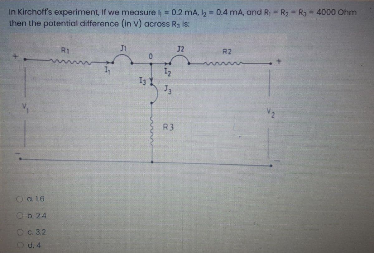 In Kirchoff's experiment, If we measure l = 0.2 mA, I2 = 0.4 mA, and R, = R2 = R3 = 4000 Ohm
then the potential difference (in V) across R3 is:
%3D
R1
J1
J2
R2
I2
I3
J3
V2
R3
O a. 1.6
O b. 2.4
O c. 3.2
O d. 4
