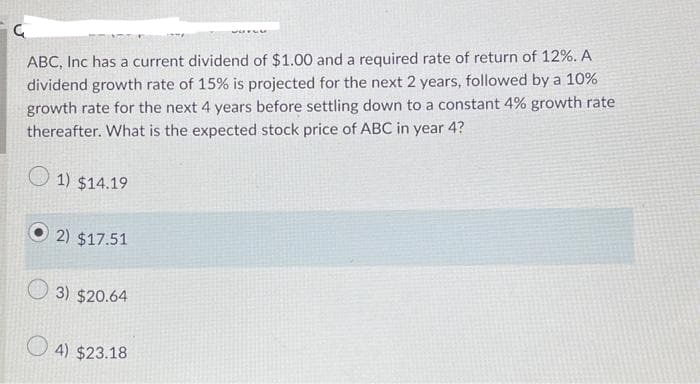 ABC, Inc has a current dividend of $1.00 and a required rate of return of 12%. A
dividend growth rate of 15% is projected for the next 2 years, followed by a 10%
growth rate for the next 4 years before settling down to a constant 4% growth rate
thereafter. What is the expected stock price of ABC in year 4?
1) $14.19
2) $17.51
3) $20.64
4) $23.18