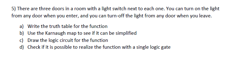 5) There are three doors in a room with a light switch next to each one. You can turn on the light
from any door when you enter, and you can turn-off the light from any door when you leave.
a) Write the truth table for the function
b) Use the Karnaugh map to see if it can be simplified
c) Draw the logic circuit for the function
d) Check if it is possible to realize the function with a single logic gate
