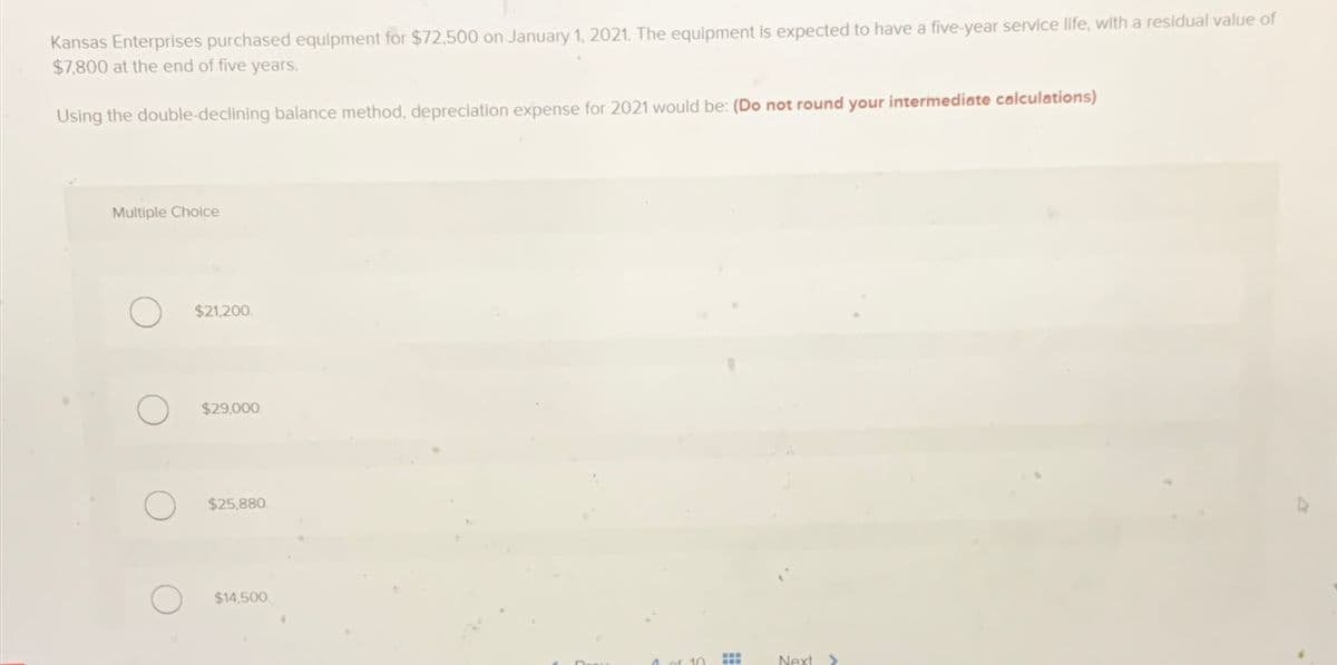 Kansas Enterprises purchased equipment for $72,500 on January 1, 2021. The equipment is expected to have a five-year service life, with a residual value of
$7,800 at the end of five years.
Using the double-declining balance method, depreciation expense for 2021 would be: (Do not round your intermediate calculations)
Multiple Choice
$21,200.
$29,000.
$25,880.
$14,500
www
Next