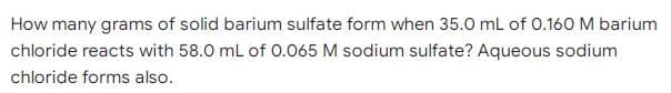 How many grams of solid barium sulfate form when 35.0 mL of 0.160 M barium
chloride reacts with 58.0 mL of 0.065 M sodium sulfate? Aqueous sodium
chloride forms also.
