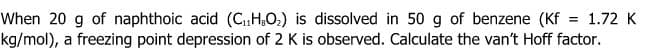 When 20 g of naphthoic acid (C,„H,O2) is dissolved in 50 g of benzene (Kf = 1.72 K
kg/mol), a freezing point depression of 2 K is observed. Calculate the van't Hoff factor.
