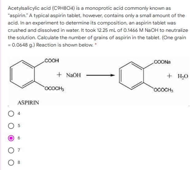 Acetylsalicylic acid (C9H8O4) is a monoprotic acid commonly known as
"aspirin." A typical aspirin tablet, however, contains only a small amount of the
acid. In an experiment to determine its composition, an aspirin tablet was
crushed and dissolved in water. It took 12.25 mL of 0.1466 M NaOH to neutralize
the solution. Calculate the number of grains of aspirin in the tablet. (One grain
= 0.0648 g.) Reaction is shown below. *
COOH
COONA
+ NAOH
+ H,O
OCOCH3
OCOCH
ASPIRIN
O 4
5
7
8
