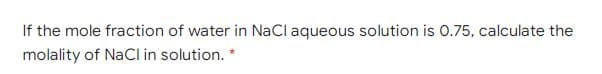 If the mole fraction of water in NaCl aqueous solution is 0.75, calculate the
molality of NaCl in solution. *
