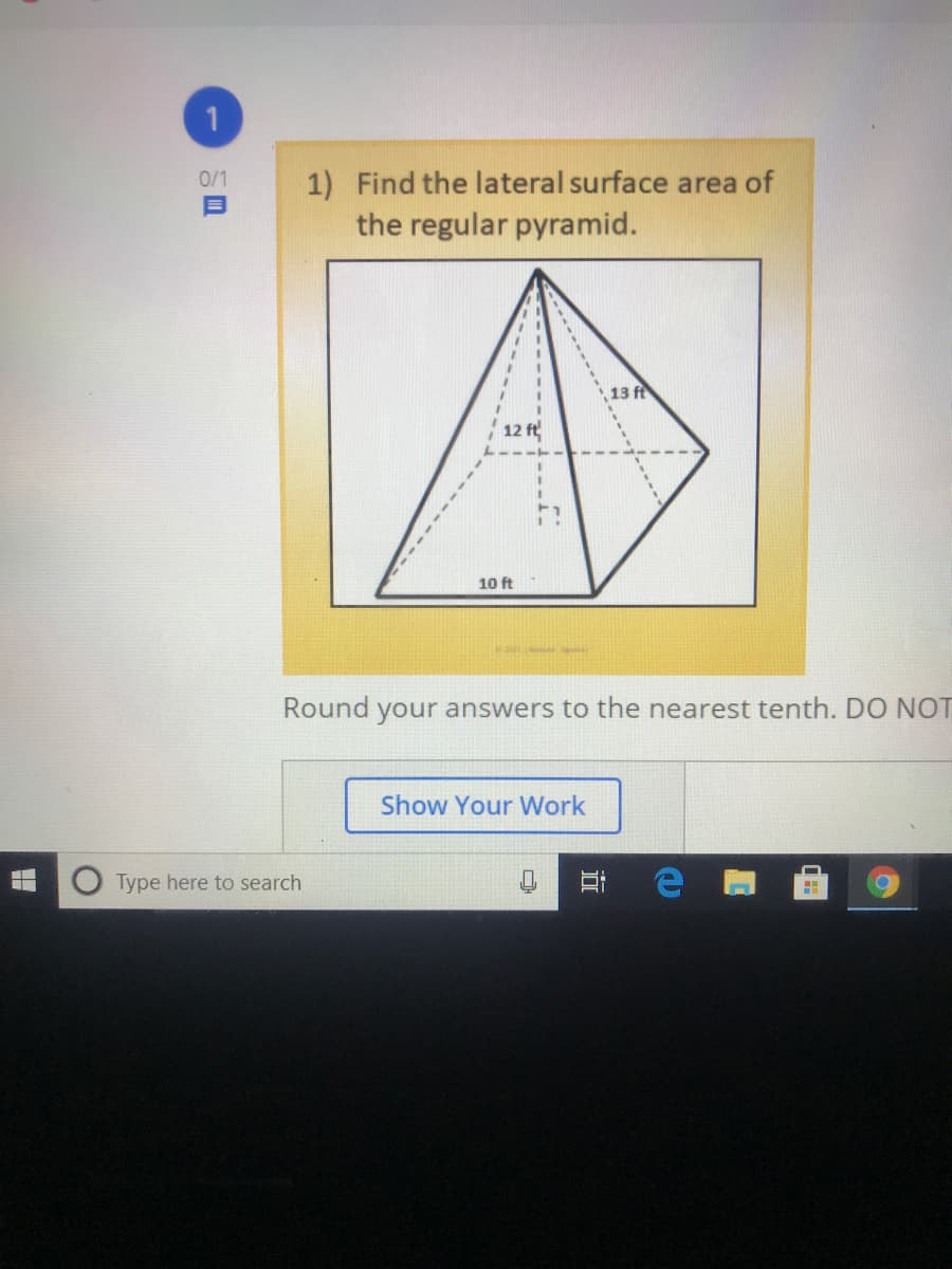 0/1
1) Find the lateral surface area of
the regular pyramid.
13 ft
12 ft
10 ft
Round your answers to the nearest tenth. DO NOT
Show Your Work
Type here to search
立
