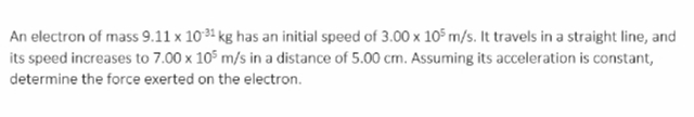 An electron of mass 9.11 x 1031 kg has an initial speed of 3.00 x 105 m/s. It travels in a straight line, and
its speed increases to 7.00 x 105 m/s in a distance of 5.00 cm. Assuming its acceleration is constant,
determine the force exerted on the electron.
