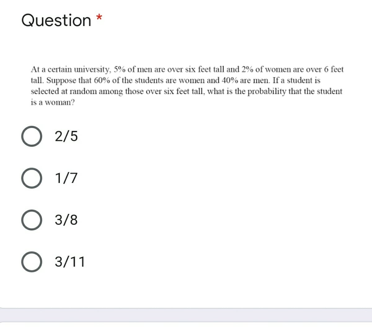 Question *
At a certain university, 5% of men are over six feet tall and 2% of women are over 6 feet
tall. Suppose that 60% of the students are women and 40% are men. If a student is
selected at random among those over six feet tall, what is the probability that the student
is a woman?
2/5
1/7
3/8
3/11
