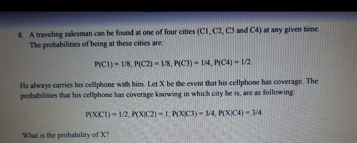 8. A traveling salesman can be found at one of four cities (C1, C2, C3 and C4) at any given time.
The probabilities of being at these cities are:
P(C1) = 1/8, P(C2) = 1/8, P(C3) = 1/4, P(C4) = 1/2.
He always carries his cellphone with him. Let X be the event that his cellphone has coverage. The
probabilities that his cellphone has coverage knowing in which city he is, are as following:
P(XC1) = 1/2, P(X|C2) = 1, P(X|C3) = 3/4, P(X|C4) = 3/4.
What is the probability of X?
