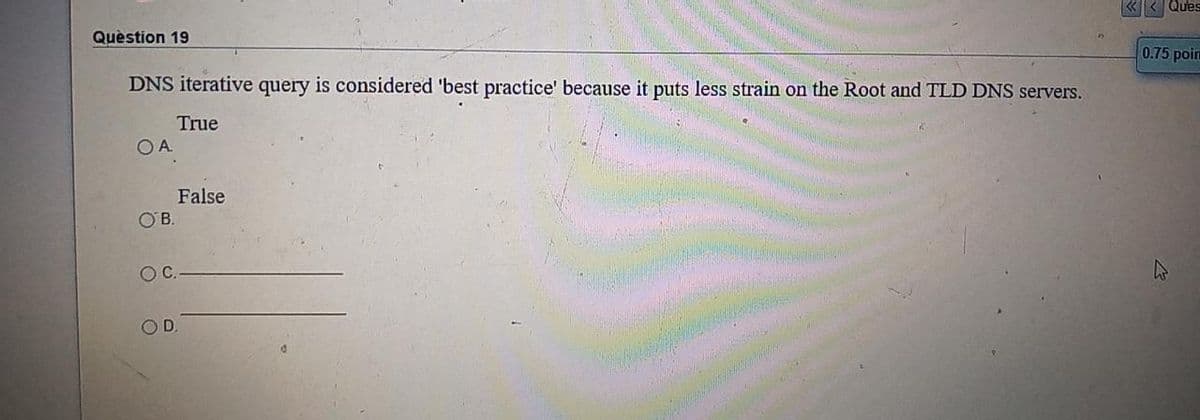 < Ques
Quèstion 19
0.75 poin
DNS iterative query is considered 'best practice' because it puts less strain on the Root and TLD DNS servers.
True
OA
False
OB.
OC.
OD.
