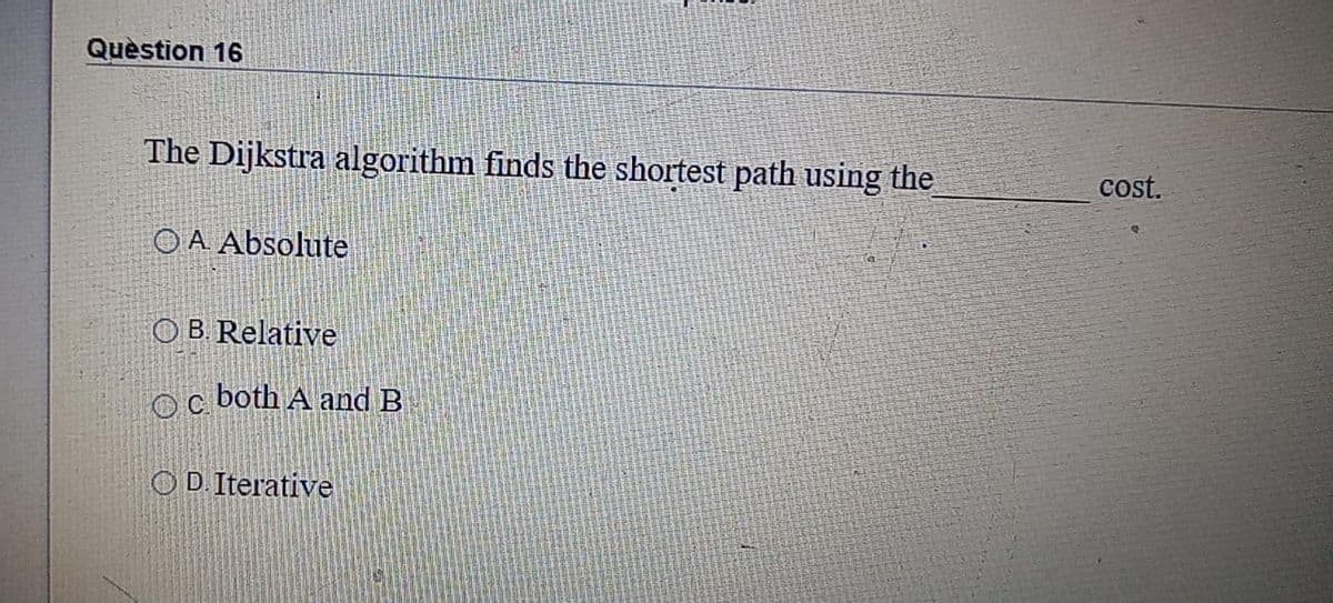 Quèstion 16
The Dijkstra algorithm finds the shortest path using the
cost.
OA Absolute
O B Relative
both A and B
OD. Iterative
