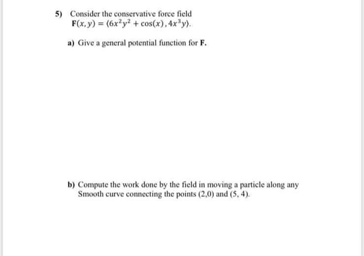 5) Consider the conservative force field
F(x, y) = (6x?y? + cos(x), 4x³y).
a) Give a general potential function for F.
b) Compute the work done by the field in moving a particle along any
Smooth curve connecting the points (2,0) and (5, 4).
