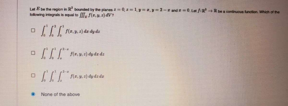 Let E be the region in R bounded by the planes z = 0, z = 1, y= z, y=2 – z and I = 0. Let f:R+R be a continuous function. Which of the
following integrals is equal to f(z, y, z) dV?
| f(z, y, z) dz dy dz
II| (z, y. z) dy dz dz
f(z, y, z) dy dz dz
None of the above
