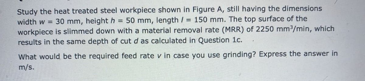 Study the heat treated steel workpiece shown in Figure A, still having the dimensions
width w = 30 mm, height h =
workpiece is slimmed down with a material removal rate (MRR) of 2250 mm3/min, which
results in the same depth of cut d as calculated in Question 1c.
50 mm, length / = 150 mm. The top surface of the
What would be the required feed rate v in case you use grinding? Express the answer in
m/s.
