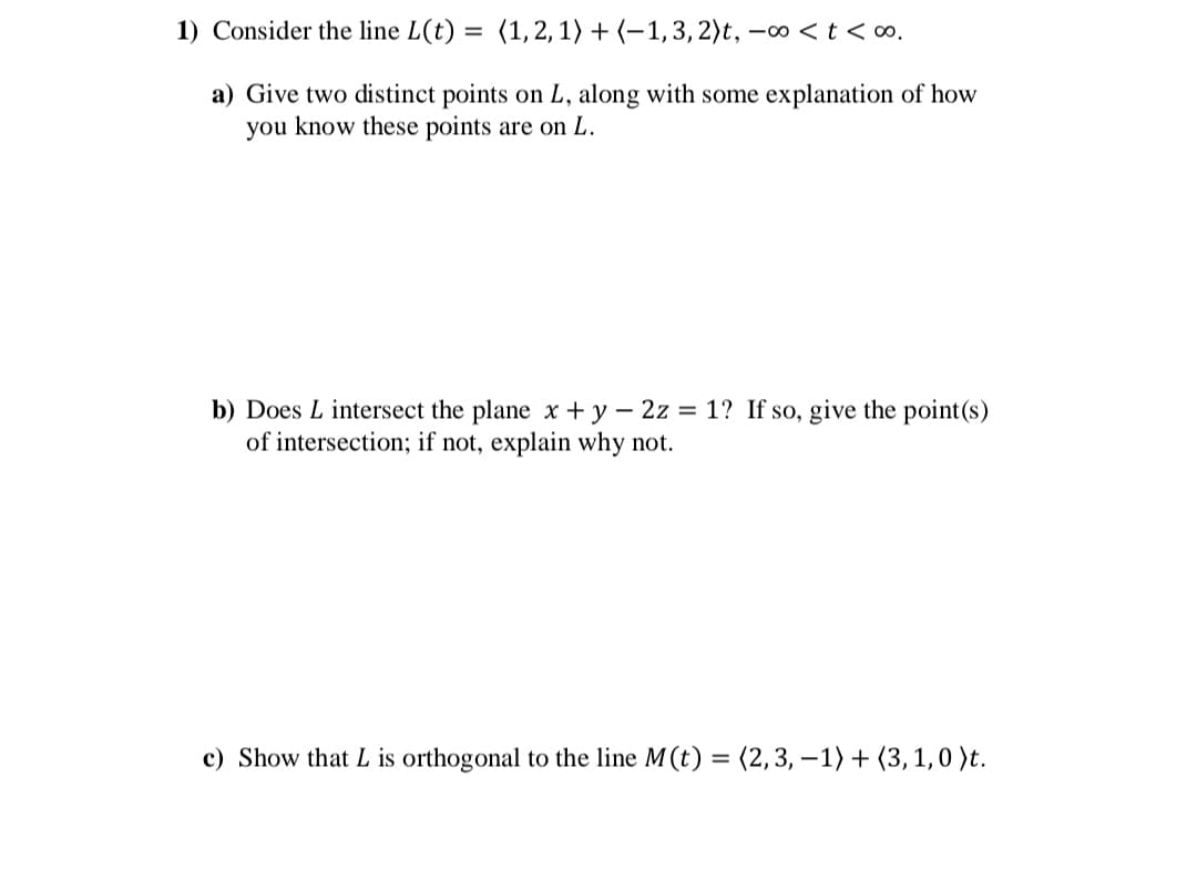 1) Consider the line L(t) = (1,2, 1) + (–1,3, 2)t, -∞ < t < ∞.
a) Give two distinct points on L, along with some explanation of how
you know these points are on L.
b) Does L intersect the plane x + y – 2z = 1? If so, give the point(s)
of intersection; if not, explain why not.
c) Show that L is orthogonal to the line M(t) = (2,3, –1) + (3,1,0 )t.
